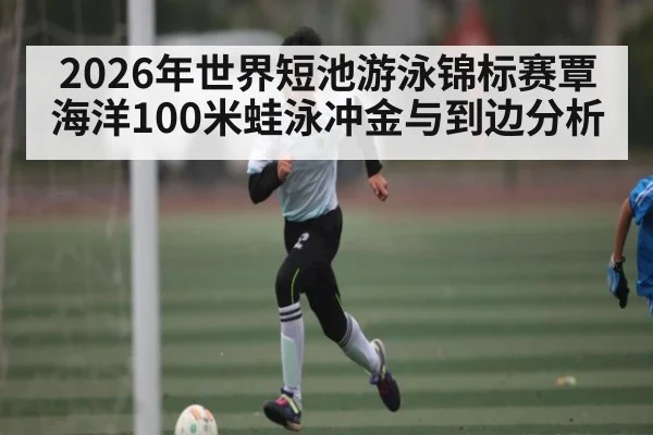 2026年世界短池游泳锦标赛覃海洋100米蛙泳冲金与到边分析