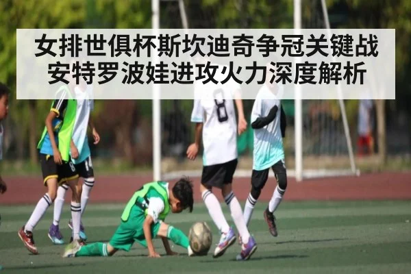 女排世俱杯斯坎迪奇争冠关键战安特罗波娃进攻火力深度解析