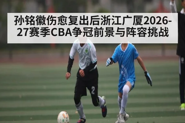 孙铭徽伤愈复出后浙江广厦2026-27赛季CBA争冠前景与阵容挑战